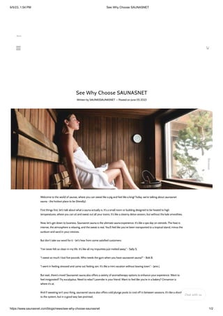 6/5/23, 1:54 PM See Why Choose SAUNASNET
https://www.saunasnet.com/blogs/news/see-why-choose-saunasnet 1/2
See Why Choose SAUNASNET
Written by SAUNASSAUNASNET • Posted on June 05 2023
Welcome to the world of saunas, where you can sweat like a pig and feel like a king! Today, we're talking about saunasnet
sauna - the hottest place to be (literally).
First things first, let's talk about what a sauna actually is. It's a small room or building designed to be heated to high
temperatures, where you can sit and sweat out all your toxins. It's like a steamy detox session, but without the kale smoothies.
Now, let's get down to business. Saunasnet sauna is the ultimate sauna experience. It's like a spa day on steroids. The heat is
intense, the atmosphere is relaxing, and the sweat is real. You'll feel like you've been transported to a tropical island, minus the
sunburn and sand in your crevices.
But don't take our word for it - let's hear from some satisfied customers:
"I've never felt so clean in my life. It's like all my impurities just melted away." - Sally S.
"I sweat so much I lost five pounds. Who needs the gym when you have saunasnet sauna?" - Bob B.
"I went in feeling stressed and came out feeling zen. It's like a mini vacation without leaving town." - Jane J.
But wait, there's more! Saunasnet sauna also offers a variety of aromatherapy options to enhance your experience. Want to
feel invigorated? Try eucalyptus. Need to relax? Lavender is your friend. Want to feel like you're in a bakery? Cinnamon is
where it's at.
And if sweating isn't your thing, saunasnet sauna also offers cold plunge pools to cool off in between sessions. It's like a shock
to the system, but in a good way (we promise).
Reviews
Save
Chat with us
 