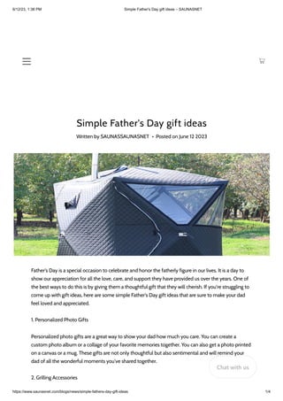 6/12/23, 1:38 PM Simple Father's Day gift ideas – SAUNASNET
https://www.saunasnet.com/blogs/news/simple-fathers-day-gift-ideas 1/4
Simple Father's Day gift ideas
Written by SAUNASSAUNASNET • Posted on June 12 2023
Father's Day is a special occasion to celebrate and honor the fatherly figure in our lives. It is a day to
show our appreciation for all the love, care, and support they have provided us over the years. One of
the best ways to do this is by giving them a thoughtful gift that they will cherish. If you're struggling to
come up with gift ideas, here are some simple Father's Day gift ideas that are sure to make your dad
feel loved and appreciated.
1. Personalized Photo Gifts
Personalized photo gifts are a great way to show your dad how much you care. You can create a
custom photo album or a collage of your favorite memories together. You can also get a photo printed
on a canvas or a mug. These gifts are not only thoughtful but also sentimental and will remind your
dad of all the wonderful moments you've shared together.
2. Grilling Accessories
Chat with us
 