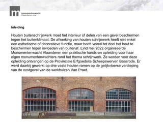 Inleiding
Houten buitenschrijnwerk moet het interieur of delen van een gevel beschermen
tegen het buitenklimaat. De afwerking van houten schrijnwerk heeft niet enkel
een esthetische of decoratieve functie, maar heeft vooral tot doel het hout te
beschermen tegen invloeden van buitenaf. Eind mei 2022 organiseerde
Monumentenwacht Vlaanderen een praktische hands-on opleiding voor haar
eigen monumentenwachters rond het thema schrijnwerk. Ze worden voor deze
opleiding ontvangen op de Provinciale Erfgoedsite Scheepswerven Baasrode. Er
werd daarbij gewerkt op drie vaste houten ramen op de gelijkvloerse verdieping
van de oostgevel van de werkhuizen Van Praet.
 