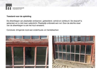 Toestand voor de opleiding
De afwerklagen zijn plaatselijk verdwenen, gebladderd, verkrijt en verkleurd. De stopverf is
gebarsten en is niet meer waterdicht. Plaatselijk ontbreekt een ruit. Door de slechte staat
van de afwerklagen is ook het hout verweerd.
Conclusie: dringende nood aan onderhouds- en herstelwerken
 