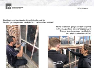 Schrijnwerk
Mastikeren met traditionele stopverf (lijnolie en krijt).
Er werd gebruik gemaakt van Ego Sb11 kant-en-klare stopverf.
Kleine barsten en gaatjes worden opgevuld
met houtvulpasta en achteraf opgeschuurd.
Er werd gebruik gemaakt van Alsibois,
een twee-componentenmiddel.
P
 