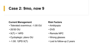 Case 2: 9mo, now 9
Current Management
• Tolerated overminus: -1.00 OU
• 20/30 OU
• X(T) = 14PD
• Cycloplegic: plano OU
• -1.50: 12PD X(T)
Risk Factors
• Amblyopia
• DVD
• Remote NPC
• Wrong glasses
• Lost to follow-up 2 years
 