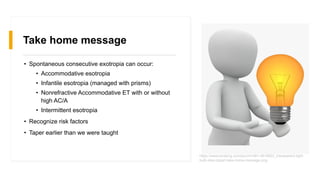 Take home message
• Spontaneous consecutive exotropia can occur:
• Accommodative esotropia
• Infantile esotropia (managed with prisms)
• Nonrefractive Accommodative ET with or without
high AC/A
• Intermittent esotropia
• Recognize risk factors
• Taper earlier than we were taught
https://www.kindpng.com/picc/m/481-4819822_transparent-light-
bulb-idea-clipart-take-home-message.png
 