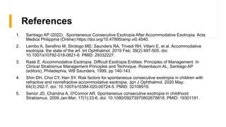 References
1. Santiago AP (2022). Spontaneous Consecutive Exotropia After Accommodative Esotropia. Acta
Medica Philippina (Online) https://doi.org/10.47895/amp.vi0.4540.
2. Lembo A, Serafino M, Strologo MD, Saunders RA, Trivedi RH, Villani E, et al. Accommodative
esotropia: the state of the art. Int Ophthalmol. 2019 Feb; 39(2):497-505. doi:
10.1007/s10792-018-0821-6. PMID: 29332227.
3. Raab E. Accommodative Esotropia. Difficult Esotropia Entities: Principles of Management. In
Clinical Strabismus Management Principles and Technique. Rosenbaum AL, Santiago AP
(editors), Philadephia, WB Saunders, 1999, pp 140-143.
4. Shin DH, Choi CY, Han SY. Risk factors for spontaneous consecutive exotropia in children with
refractive and nonrefractive accommodative esotropia. Jpn J Ophthalmol. 2020 May;
64(3):292-7. doi: 10.1007/s10384-020-00724-5. PMID: 32108919.
5. Senior JD, Chandna A, O'Connor AR. Spontaneous consecutive exotropia in childhood.
Strabismus. 2009 Jan-Mar; 17(1):33-6. doi: 10.1080/09273970802678818. PMID: 19301191.
 