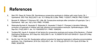 References
6. Weir CR, Cleary M, Dutton GN. Spontaneous consecutive exotropia in children with motor fusion. Br J
Ophthalmol. 2001 Feb; 85(2):242-3. doi: 10.1136/bjo.85.2.238e. PMID: 11225577; PMCID: PMC1723827.
7. Beneish R, Williams F, Polomeno RC, Little JM. Consecutive exotropia after correction of hyperopia. Can J
Ophthalmol. 1981 Jan; 16(1):16-8. PMID: 7470983.
8. Watanabe-Numata K, Hayasaka S, Watanabe K, Hayasaka Y, Kadoi C. Changes in deviation following
correction of hyperopia in children with fully refractive accommodative esotropia. Ophthalmologica. 2000
Sep-Oct; 214(5):309-11. doi: 10.1159/000027511. PMID: 10965242.
9. Yurdakul NS, Ugurlu S. Analysis of risk factors for consecutive exotropia and review of the literature. J Pediatr
Ophthalmol Strabismus. 2013 Sep-Oct; 50(5):268-73. doi: 10.3928/01913913-20130430-01. Epub 2013 May
7. PMID: 23641958.
10. Ha SG, Suh YW, Kim SH. Esodeviation without correction for tapering hyperopia in refractive accommodative
esotropia. Can J Ophthalmol. 2018 Oct; 53(5):453-7. doi: 10.1016/j.jcjo.2018.01.019. Epub 2018 Mar 16.
PMID: 30340709.
 