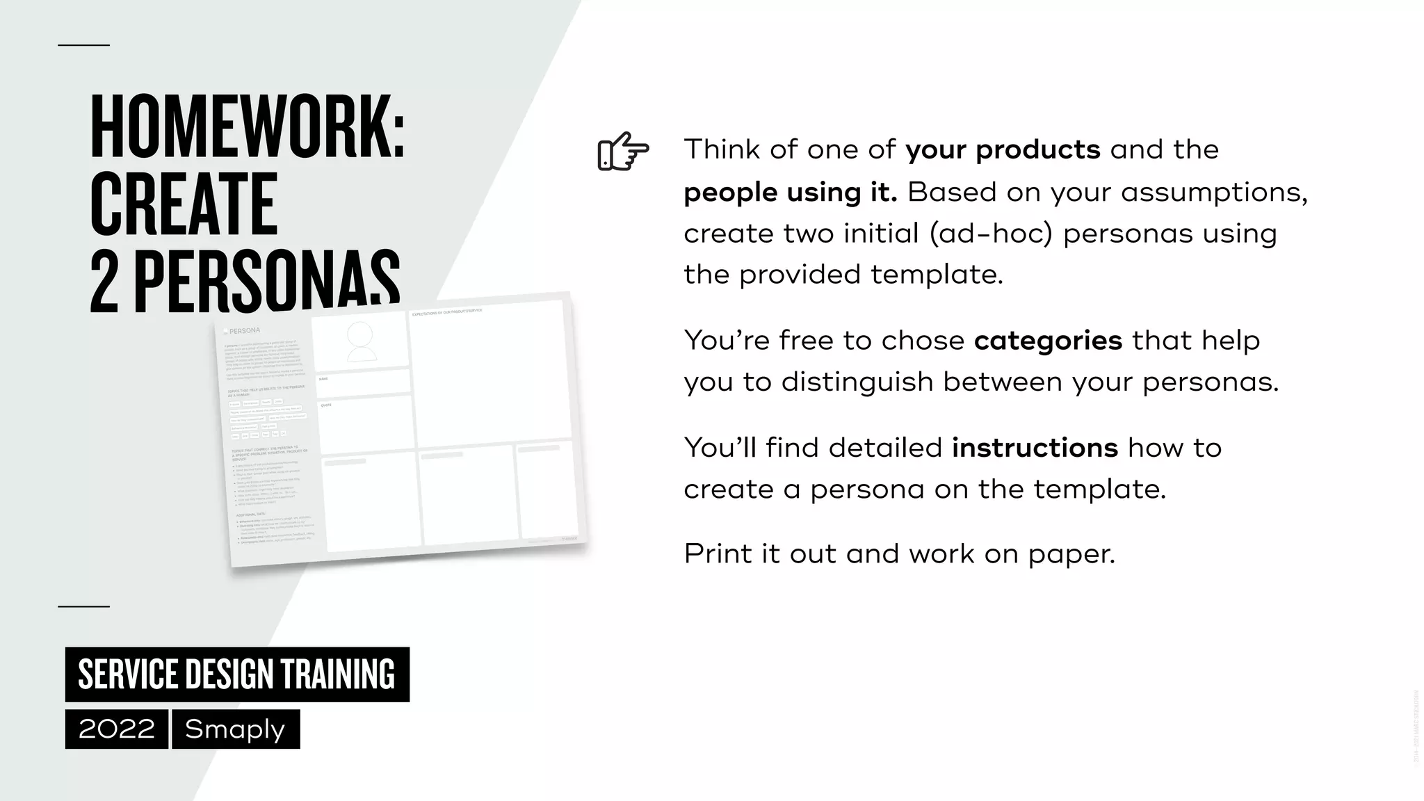 ©
2014–2021
MARC
STICKDORN
SERVICEDESIGNTRAINING
2022 Smaply
HOMEWORK:
 
CREATE
 
2PERSONAS
Think of one of your products and the
people using it. Based on your assumptions,
 
create two initial (ad-hoc) personas using
the provided template.


You’re free to chose categories that help
you to distinguish between your personas.


You’ll find detailed instructions how to
create a persona on the template.


Print it out and work on paper.
EXPECTATIONS OF OUR PRODUCT/SERVICE
Persona notePad v2.0
QUOTE
NAME
A quote
Needs Goals
People, places or situations that influence the way they act
How do they communicate? How do they make decisions?
Behavioral attributes Pain points
Hear See
Say
Think
Do
Feel
Description
!PERSONA
A persona is a profile representing a particular group of
people, such as a group of customers or users, a market
segment, a subset of employees, or any other stakeholder
group. Even though personas are fictional, they make
groups of people with similar needs more understandable.
They help us relate to groups of people as individuals and
give context on the specific challenge they’re experiencing.
Use this template and the topics below to create a persona.
Here is some inspiration for topics to include in your persona.
TOPICS THAT HELP US RELATE TO THE PERSONA
AS A HUMAN:
TOPICS THAT CONNECT THE PERSONA TO
A SPECIFIC PROBLEM, SITUATION, PRODUCT
OR SERVICE:
 !Expectations of our product/service/technology.
 !What are they trying to accomplish?
 !What is their overall goal when using our product
or service?
 !What pain points are they experiencing that they
might be trying to overcome?
 !What questions might they need answered?
 !Jobs to be done: When… I want to… So I can…
 !How are they feeling about the experience?
 !What really matters to them?
ADDITIONAL DATA:
 "Behavioral data: purchase history, usage, key activities.
 "Marketing data: what/how we communicate to our
customers, what/how they communicate back or actions
they make in return.
 "Relationship data:#help desk interaction,#feedback,#rating.
 "Demographic data: name, age, profession, gender, etc.
QUOTE
NAME
EXPECTATIONS OF OUR PRODUCT/SERVICE
A persona is a profile representing a particular group of
people, such as a group of customers or users, a market
segment, a subset of employees, or any other stakeholder
group. even though personas are fictional, they make
groups of people with similar needs more understandable.
They help us relate to groups of people as individuals and
give context on the specific challenge they’re experiencing.
Use this template and the topics below to create a persona.
Here is some inspiration for topics to include in your persona.
TOPICS THAT HELP US RELATE TO THE PERSONA
AS A HUMAN:
TOPICS THAT CONNECT THE PERSONA TO
A SPECIFIC PROBLEM, SITUATION, PRODUCT OR
SERVICE:
 Expectations of our product/service/technology.
 What are they trying to accomplish?
 What is their overall goal when using our product
or service?
 What pain points are they experiencing that they
might be trying to overcome?
 What questions might they need answered?
 Jobs to be done: When… I want to… So I can…
 How are they feeling about the experience?
 What really matters to them?
ADDITIONAL DATA:
 Behavioral data: purchase history, usage, key activities.
 Marketing data: what/how we communicate to our
customers, what/how they communicate back or actions
they make in return.
 Relationship data: help desk interaction, feedback, rating.
 Demographic data: name, age, profession, gender, etc.
A quote
Needs Goals
People, places or situations that influence the way they act
How do they communicate? How do they make decisions?
Behavioral attributes Pain points
Hear See
Say
Think
Do
Feel
Description
PERSONA
PERSONA NOTEPAD V2.0
 