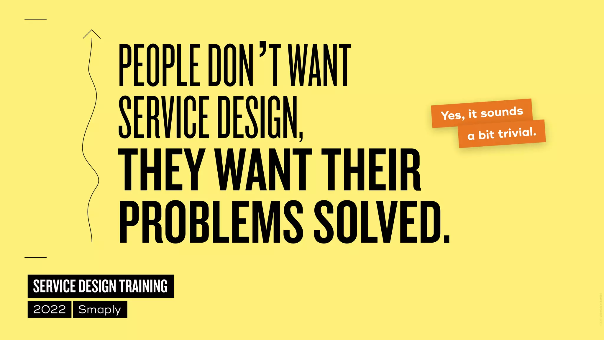 ©
2014–2021
MARC
STICKDORN
SERVICEDESIGNTRAINING
2022 Smaply
PEOPLEDON’TWANT
 
SERVICEDESIGN,
 
THEYWANTTHEIR
PROBLEMSSOLVED.
Yes, it sounds
a bit trivial.
 