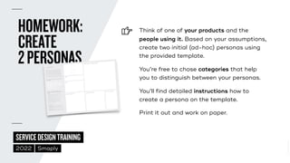 ©
2014–2021
MARC
STICKDORN
SERVICEDESIGNTRAINING
2022 Smaply
HOMEWORK:
 
CREATE
 
2PERSONAS
Think of one of your products and the
people using it. Based on your assumptions,
 
create two initial (ad-hoc) personas using
the provided template.


You’re free to chose categories that help
you to distinguish between your personas.


You’ll find detailed instructions how to
create a persona on the template.


Print it out and work on paper.
EXPECTATIONS OF OUR PRODUCT/SERVICE
Persona notePad v2.0
QUOTE
NAME
A quote
Needs Goals
People, places or situations that influence the way they act
How do they communicate? How do they make decisions?
Behavioral attributes Pain points
Hear See
Say
Think
Do
Feel
Description
!PERSONA
A persona is a profile representing a particular group of
people, such as a group of customers or users, a market
segment, a subset of employees, or any other stakeholder
group. Even though personas are fictional, they make
groups of people with similar needs more understandable.
They help us relate to groups of people as individuals and
give context on the specific challenge they’re experiencing.
Use this template and the topics below to create a persona.
Here is some inspiration for topics to include in your persona.
TOPICS THAT HELP US RELATE TO THE PERSONA
AS A HUMAN:
TOPICS THAT CONNECT THE PERSONA TO
A SPECIFIC PROBLEM, SITUATION, PRODUCT
OR SERVICE:
 !Expectations of our product/service/technology.
 !What are they trying to accomplish?
 !What is their overall goal when using our product
or service?
 !What pain points are they experiencing that they
might be trying to overcome?
 !What questions might they need answered?
 !Jobs to be done: When… I want to… So I can…
 !How are they feeling about the experience?
 !What really matters to them?
ADDITIONAL DATA:
 "Behavioral data: purchase history, usage, key activities.
 "Marketing data: what/how we communicate to our
customers, what/how they communicate back or actions
they make in return.
 "Relationship data:#help desk interaction,#feedback,#rating.
 "Demographic data: name, age, profession, gender, etc.
QUOTE
NAME
EXPECTATIONS OF OUR PRODUCT/SERVICE
A persona is a profile representing a particular group of
people, such as a group of customers or users, a market
segment, a subset of employees, or any other stakeholder
group. even though personas are fictional, they make
groups of people with similar needs more understandable.
They help us relate to groups of people as individuals and
give context on the specific challenge they’re experiencing.
Use this template and the topics below to create a persona.
Here is some inspiration for topics to include in your persona.
TOPICS THAT HELP US RELATE TO THE PERSONA
AS A HUMAN:
TOPICS THAT CONNECT THE PERSONA TO
A SPECIFIC PROBLEM, SITUATION, PRODUCT OR
SERVICE:
 Expectations of our product/service/technology.
 What are they trying to accomplish?
 What is their overall goal when using our product
or service?
 What pain points are they experiencing that they
might be trying to overcome?
 What questions might they need answered?
 Jobs to be done: When… I want to… So I can…
 How are they feeling about the experience?
 What really matters to them?
ADDITIONAL DATA:
 Behavioral data: purchase history, usage, key activities.
 Marketing data: what/how we communicate to our
customers, what/how they communicate back or actions
they make in return.
 Relationship data: help desk interaction, feedback, rating.
 Demographic data: name, age, profession, gender, etc.
A quote
Needs Goals
People, places or situations that influence the way they act
How do they communicate? How do they make decisions?
Behavioral attributes Pain points
Hear See
Say
Think
Do
Feel
Description
PERSONA
PERSONA NOTEPAD V2.0
 