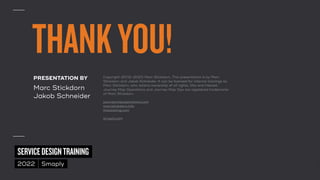 ©
2014–2021
MARC
STICKDORN
SERVICEDESIGNTRAINING
2022 Smaply
THANKYOU!
PRESENTATION BY


Marc Stickdorn
 
Jakob Schneider
Copyright (2012–2021) Marc Stickdorn. This presentation is by Marc
Stickdorn and Jakob Schneider. It can be licensed for internal trainings by
Marc Stickdorn, who retains ownership of all rights, title and interest.
Journey Map Operations and Journey Map Ops are registered trademarks
of Marc Stickdorn.


journeymapoperations.com
 
marcstickdorn.info
 
thisisdoing.com


smaply.com
 