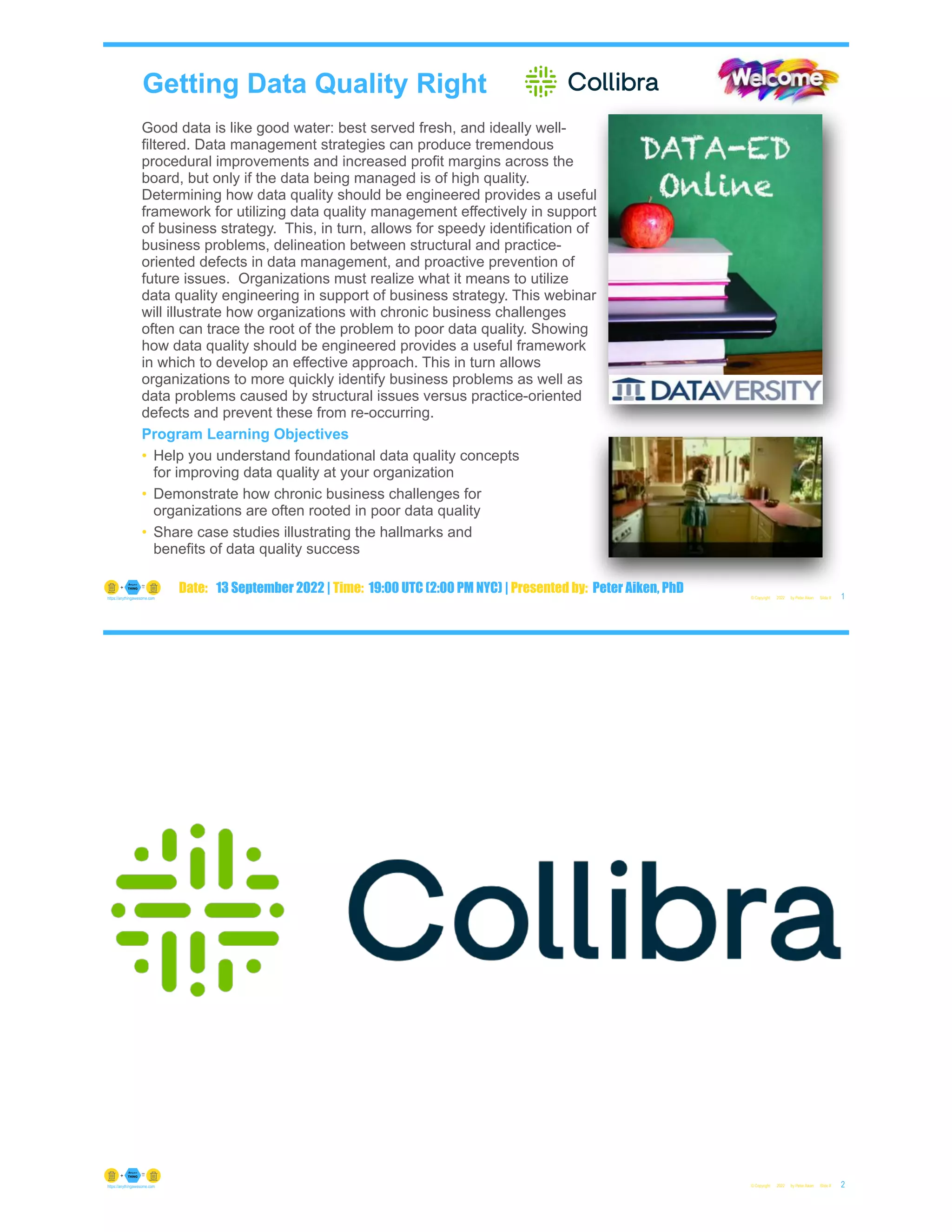 Getting Data Quality Right
Good data is like good water: best served fresh, and ideally well-
filtered. Data management strategies can produce tremendous
procedural improvements and increased profit margins across the
board, but only if the data being managed is of high quality.
Determining how data quality should be engineered provides a useful
framework for utilizing data quality management effectively in support
of business strategy. This, in turn, allows for speedy identification of
business problems, delineation between structural and practice-
oriented defects in data management, and proactive prevention of
future issues. Organizations must realize what it means to utilize
data quality engineering in support of business strategy. This webinar
will illustrate how organizations with chronic business challenges
often can trace the root of the problem to poor data quality. Showing
how data quality should be engineered provides a useful framework
in which to develop an effective approach. This in turn allows
organizations to more quickly identify business problems as well as
data problems caused by structural issues versus practice-oriented
defects and prevent these from re-occurring.
Program Learning Objectives
• Help you understand foundational data quality concepts
for improving data quality at your organization
• Demonstrate how chronic business challenges for
organizations are often rooted in poor data quality
• Share case studies illustrating the hallmarks and
benefits of data quality success
© Copyright 2022 by Peter Aiken Slide # 1
https://anythingawesome.com
Date: 13 September 2022 | Time: 19:00 UTC (2:00 PM NYC) | Presented by: Peter Aiken, PhD
© Copyright 2022 by Peter Aiken Slide # 2
https://anythingawesome.com
 