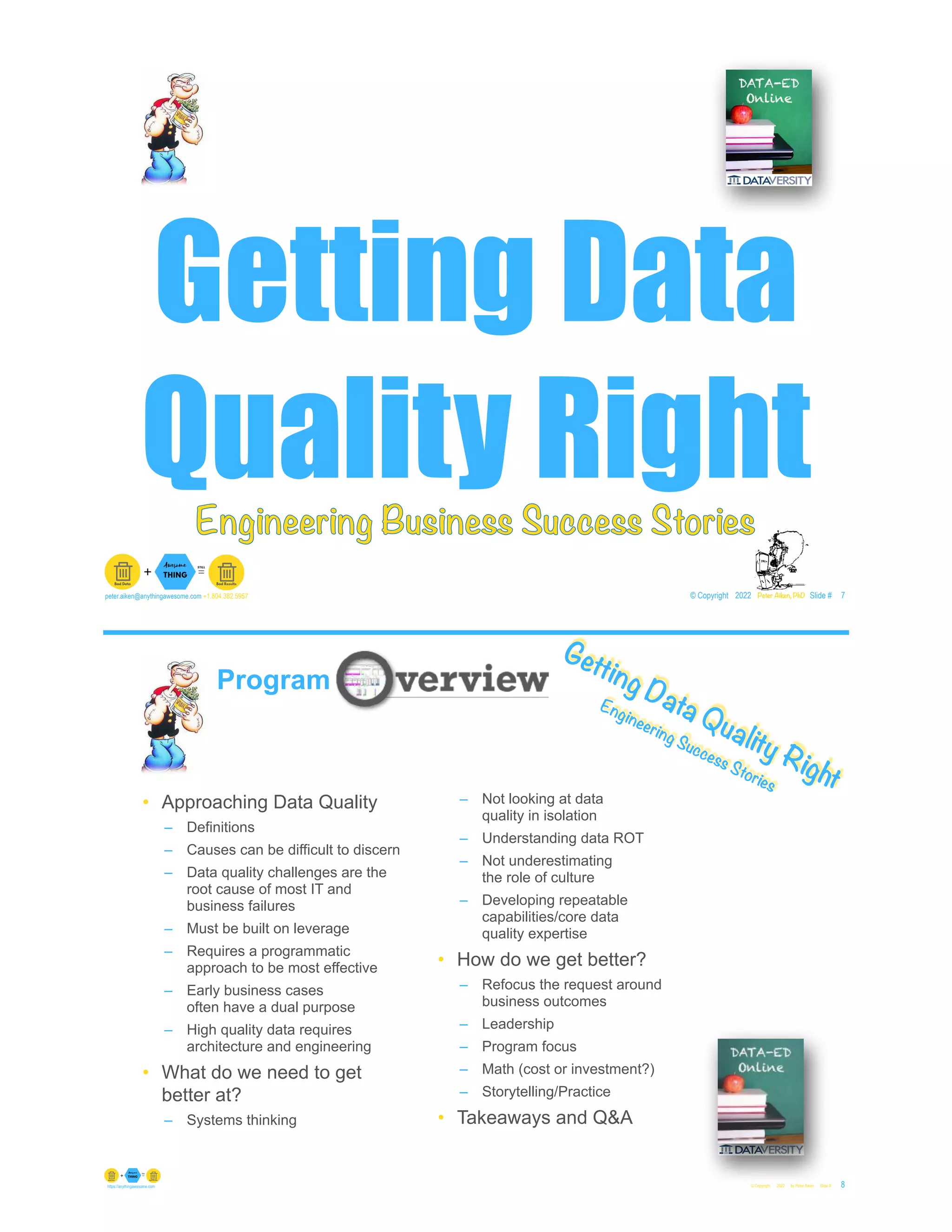 Getting Data
Quality Right
© Copyright 2022 by Peter Aiken Slide # 7
peter.aiken@anythingawesome.com +1.804.382.5957 Peter Aiken, PhD
Engineering Business Success Stories
© Copyright 2022 by Peter Aiken Slide # 8
https://anythingawesome.com
Getting Data Quality Right
Engineering Success Stories
Program
• Approaching Data Quality
– Definitions
– Causes can be difficult to discern
– Data quality challenges are the
root cause of most IT and
business failures
– Must be built on leverage
– Requires a programmatic
approach to be most effective
– Early business cases
often have a dual purpose
– High quality data requires
architecture and engineering
• What do we need to get
better at?
– Systems thinking
– Not looking at data
quality in isolation
– Understanding data ROT
– Not underestimating
the role of culture
– Developing repeatable
capabilities/core data
quality expertise
• How do we get better?
– Refocus the request around
business outcomes
– Leadership
– Program focus
– Math (cost or investment?)
– Storytelling/Practice
• Takeaways and Q&A
 