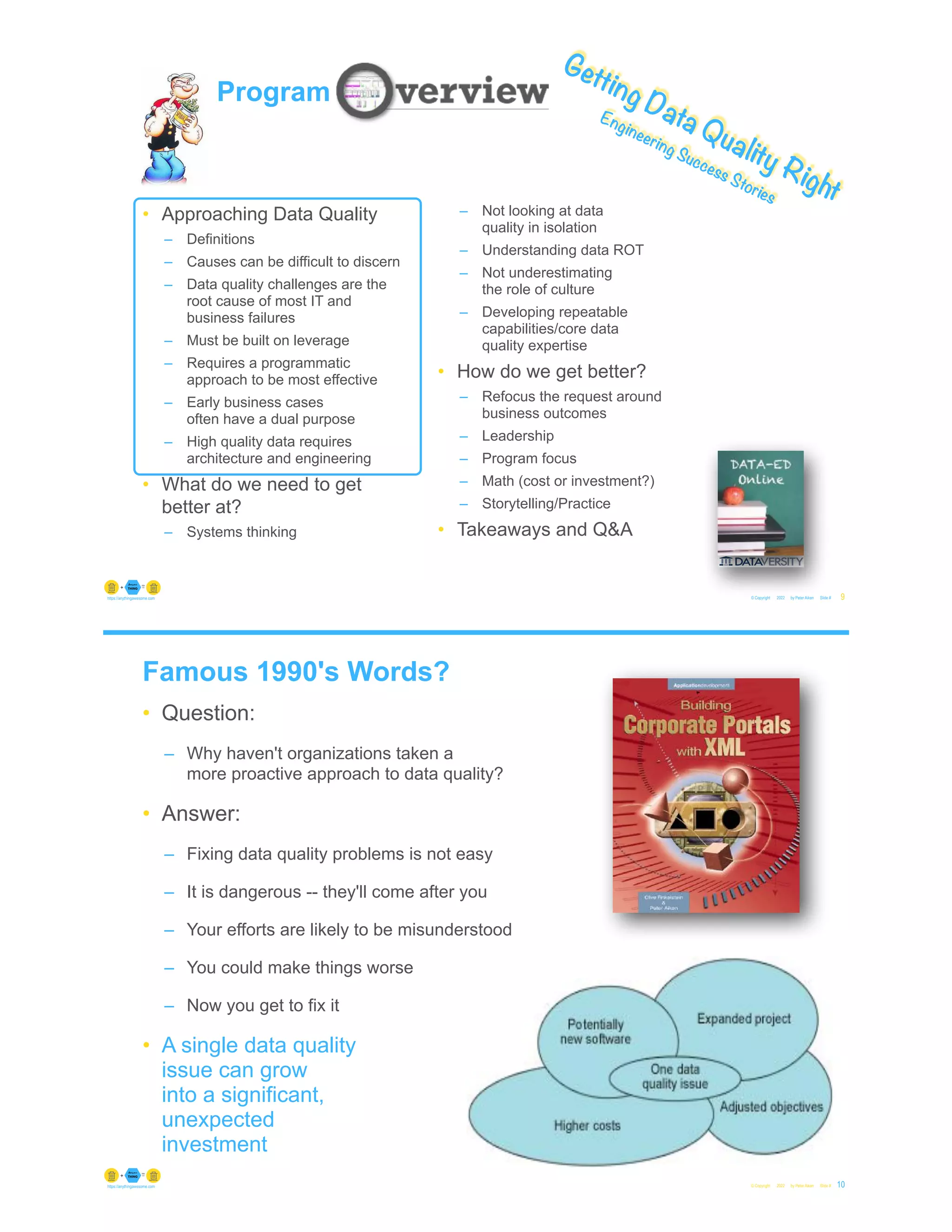 © Copyright 2022 by Peter Aiken Slide #
https://anythingawesome.com 9
Getting Data Quality Right
Engineering Success Stories
Program
• Approaching Data Quality
– Definitions
– Causes can be difficult to discern
– Data quality challenges are the
root cause of most IT and
business failures
– Must be built on leverage
– Requires a programmatic
approach to be most effective
– Early business cases
often have a dual purpose
– High quality data requires
architecture and engineering
• What do we need to get
better at?
– Systems thinking
– Not looking at data
quality in isolation
– Understanding data ROT
– Not underestimating
the role of culture
– Developing repeatable
capabilities/core data
quality expertise
• How do we get better?
– Refocus the request around
business outcomes
– Leadership
– Program focus
– Math (cost or investment?)
– Storytelling/Practice
• Takeaways and Q&A
Famous 1990's Words?
• Question:
– Why haven't organizations taken a
more proactive approach to data quality?
• Answer:
– Fixing data quality problems is not easy
– It is dangerous -- they'll come after you
– Your efforts are likely to be misunderstood
– You could make things worse
– Now you get to fix it
• A single data quality
issue can grow
into a significant,
unexpected
investment
© Copyright 2022 by Peter Aiken Slide # 10
https://anythingawesome.com
 