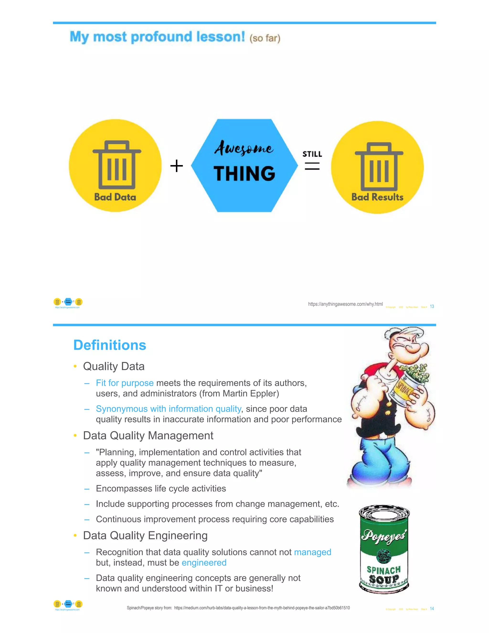 © Copyright 2022 by Peter Aiken Slide # 13
https://anythingawesome.com
https://anythingawesome.com/why.html
+
Definitions
• Quality Data
– Fit for purpose meets the requirements of its authors,
users, and administrators (from Martin Eppler)
– Synonymous with information quality, since poor data
quality results in inaccurate information and poor performance
• Data Quality Management
– "Planning, implementation and control activities that
apply quality management techniques to measure,
assess, improve, and ensure data quality"
– Encompasses life cycle activities
– Include supporting processes from change management, etc.
– Continuous improvement process requiring core capabilities
• Data Quality Engineering
– Recognition that data quality solutions cannot not managed
but, instead, must be engineered
– Data quality engineering concepts are generally not
known and understood within IT or business!
© Copyright 2022 by Peter Aiken Slide # 14
https://anythingawesome.com Spinach/Popeye story from: https://medium.com/hurb-labs/data-quality-a-lesson-from-the-myth-behind-popeye-the-sailor-a7bd50b61510
 