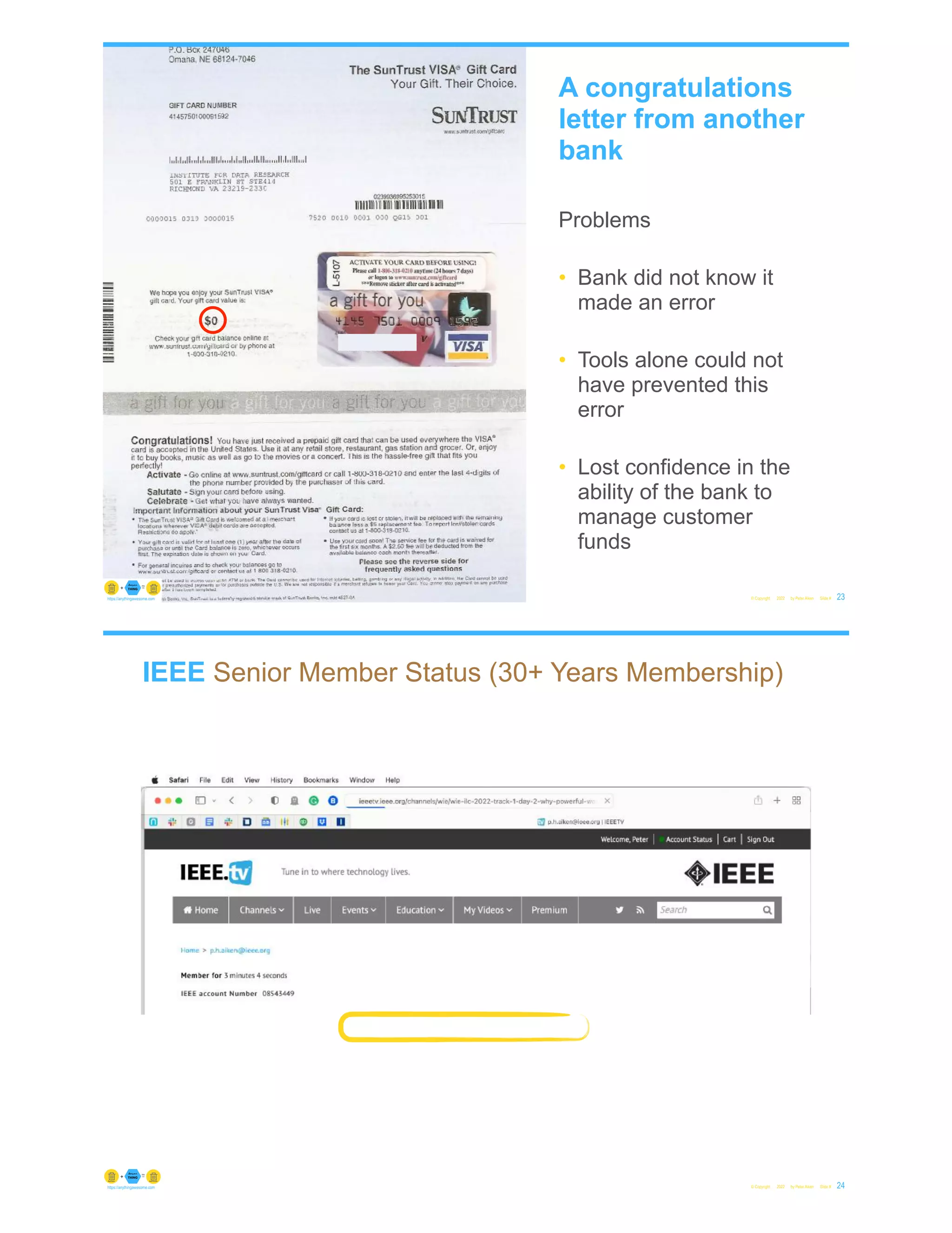 © Copyright 2022 by Peter Aiken Slide # 23
https://anythingawesome.com
A congratulations
letter from another
bank
Problems
• Bank did not know it
made an error
• Tools alone could not
have prevented this
error
• Lost confidence in the
ability of the bank to
manage customer
funds
IEEE Senior Member Status (30+ Years Membership)
© Copyright 2022 by Peter Aiken Slide # 24
https://anythingawesome.com
 