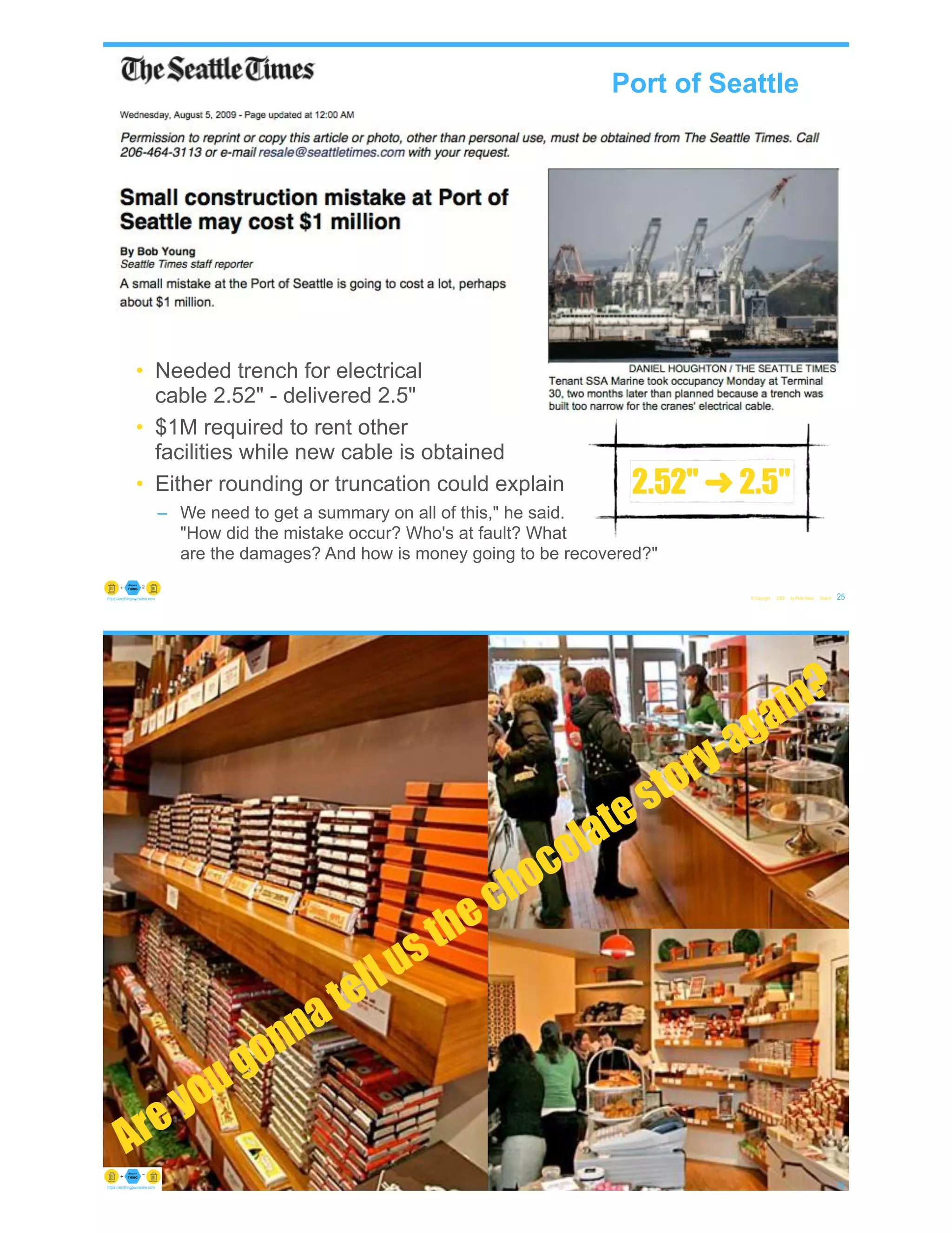 © Copyright 2022 by Peter Aiken Slide # 25
https://anythingawesome.com
• Needed trench for electrical
cable 2.52" - delivered 2.5"
• $1M required to rent other
facilities while new cable is obtained
• Either rounding or truncation could explain
– We need to get a summary on all of this," he said.
"How did the mistake occur? Who's at fault? What
are the damages? And how is money going to be recovered?"
Port of Seattle
2.52" ➜ 2.5"
© Copyright 2022 by Peter Aiken Slide # 26
https://anythingawesome.com
Areyougonnatellusthechocolatestory-again?
 