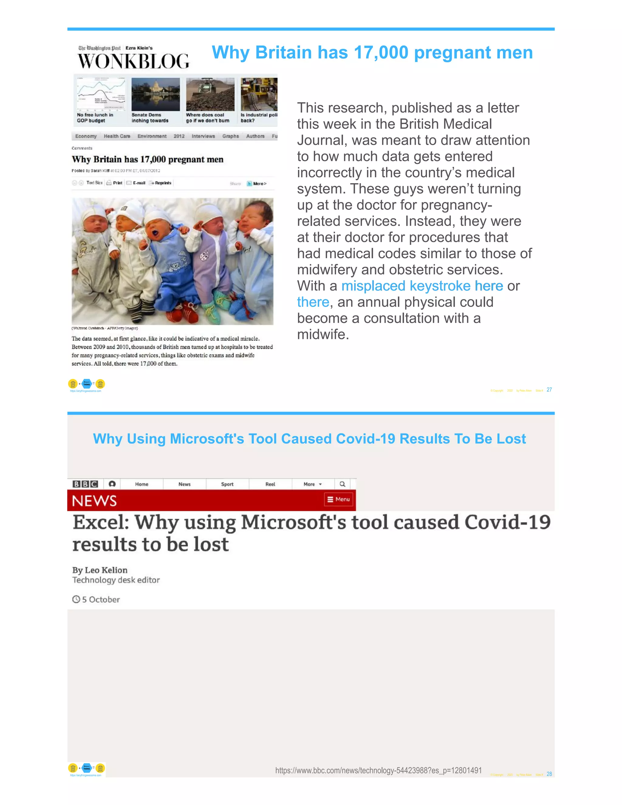 © Copyright 2022 by Peter Aiken Slide # 27
https://anythingawesome.com
This research, published as a letter
this week in the British Medical
Journal, was meant to draw attention
to how much data gets entered
incorrectly in the country’s medical
system. These guys weren’t turning
up at the doctor for pregnancy-
related services. Instead, they were
at their doctor for procedures that
had medical codes similar to those of
midwifery and obstetric services.
With a misplaced keystroke here or
there, an annual physical could
become a consultation with a
midwife.
Why Britain has 17,000 pregnant men
here
keystroke
misplaced
there
© Copyright 2022 by Peter Aiken Slide # 28
https://anythingawesome.com
https://www.bbc.com/news/technology-54423988?es_p=12801491
Why Using Microsoft's Tool Caused Covid-19 Results To Be Lost
 