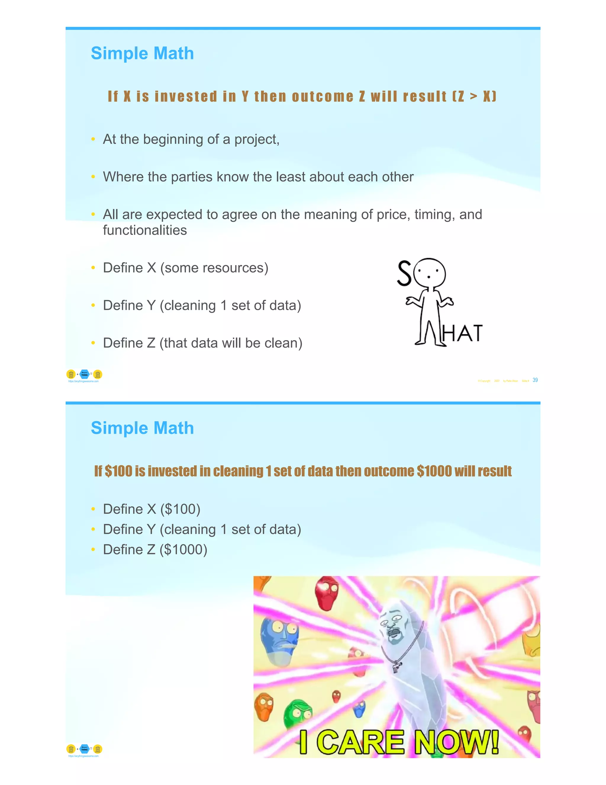 Simple Math
• At the beginning of a project,
• Where the parties know the least about each other
• All are expected to agree on the meaning of price, timing, and
functionalities
• Define X (some resources)
• Define Y (cleaning 1 set of data)
• Define Z (that data will be clean)
© Copyright 2022 by Peter Aiken Slide # 39
https://anythingawesome.com
If X is invested in Y then outcome Z will result (Z > X)
Simple Math
• Define X ($100)
• Define Y (cleaning 1 set of data)
• Define Z ($1000)
© Copyright 2022 by Peter Aiken Slide # 40
https://anythingawesome.com
If $100 is invested in cleaning 1 set of data then outcome $1000 will result
 