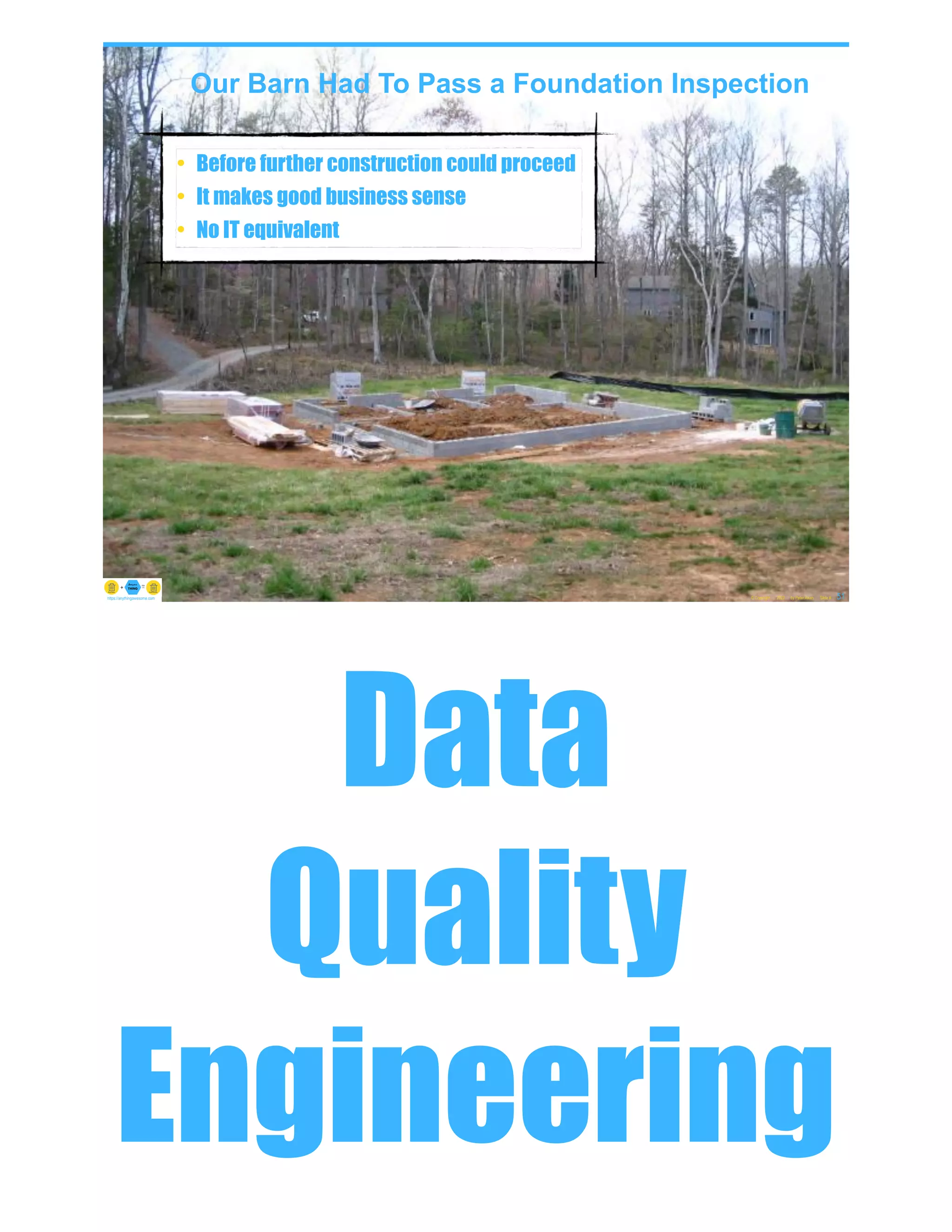 Our Barn Had To Pass a Foundation Inspection
• Before further construction could proceed
• It makes good business sense
• No IT equivalent
© Copyright 2022 by Peter Aiken Slide # 51
https://anythingawesome.com
© Copyright 2022 by Peter Aiken Slide # 52
peter.aiken@anythingawesome.com +1.804.382.5957 Peter Aiken, PhD
Data
Quality
Engineering
 