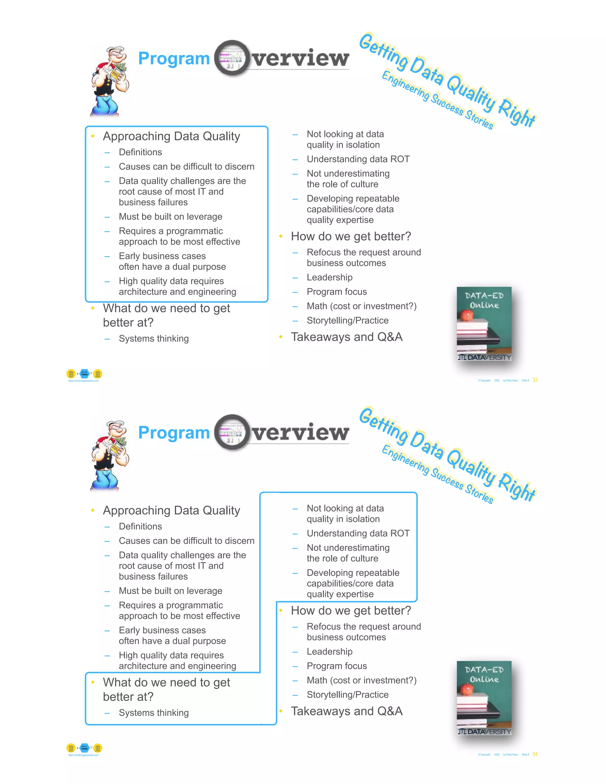 © Copyright 2022 by Peter Aiken Slide #
https://anythingawesome.com 53
Getting Data Quality Right
Engineering Success Stories
Program
• Approaching Data Quality
– Definitions
– Causes can be difficult to discern
– Data quality challenges are the
root cause of most IT and
business failures
– Must be built on leverage
– Requires a programmatic
approach to be most effective
– Early business cases
often have a dual purpose
– High quality data requires
architecture and engineering
• What do we need to get
better at?
– Systems thinking
– Not looking at data
quality in isolation
– Understanding data ROT
– Not underestimating
the role of culture
– Developing repeatable
capabilities/core data
quality expertise
• How do we get better?
– Refocus the request around
business outcomes
– Leadership
– Program focus
– Math (cost or investment?)
– Storytelling/Practice
• Takeaways and Q&A
© Copyright 2022 by Peter Aiken Slide #
https://anythingawesome.com 54
Getting Data Quality Right
Engineering Success Stories
Program
• Approaching Data Quality
– Definitions
– Causes can be difficult to discern
– Data quality challenges are the
root cause of most IT and
business failures
– Must be built on leverage
– Requires a programmatic
approach to be most effective
– Early business cases
often have a dual purpose
– High quality data requires
architecture and engineering
• What do we need to get
better at?
– Systems thinking
– Not looking at data
quality in isolation
– Understanding data ROT
– Not underestimating
the role of culture
– Developing repeatable
capabilities/core data
quality expertise
• How do we get better?
– Refocus the request around
business outcomes
– Leadership
– Program focus
– Math (cost or investment?)
– Storytelling/Practice
• Takeaways and Q&A
 
