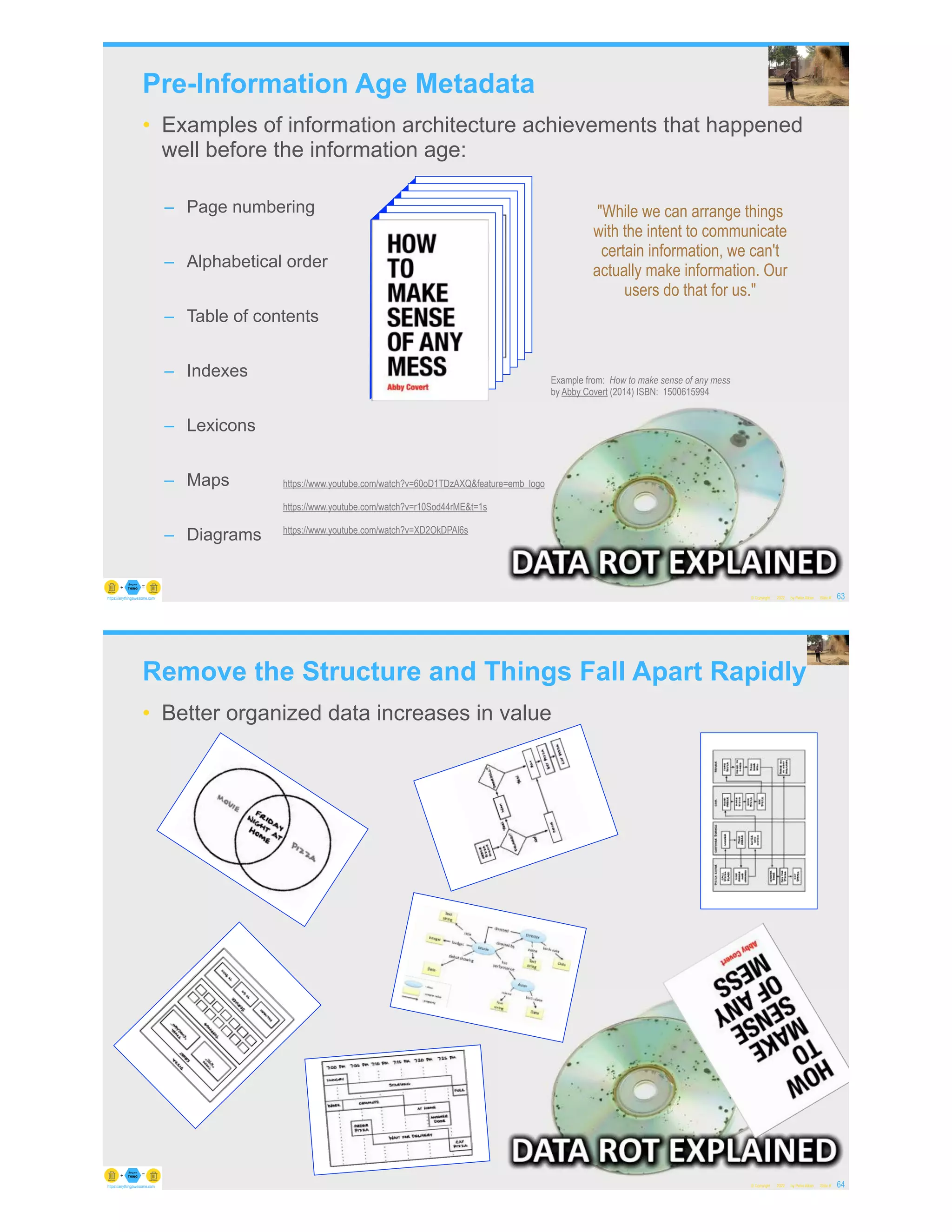 Pre-Information Age Metadata
• Examples of information architecture achievements that happened
well before the information age:
– Page numbering
– Alphabetical order
– Table of contents
– Indexes
– Lexicons
– Maps
– Diagrams
© Copyright 2022 by Peter Aiken Slide # 63
https://anythingawesome.com
Example from: How to make sense of any mess
by Abby Covert (2014) ISBN: 1500615994
"While we can arrange things
with the intent to communicate
certain information, we can't
actually make information. Our
users do that for us."
https://www.youtube.com/watch?v=60oD1TDzAXQ&feature=emb_logo
https://www.youtube.com/watch?v=r10Sod44rME&t=1s
https://www.youtube.com/watch?v=XD2OkDPAl6s
Remove the Structure and Things Fall Apart Rapidly
• Better organized data increases in value
© Copyright 2022 by Peter Aiken Slide # 64
https://anythingawesome.com
 