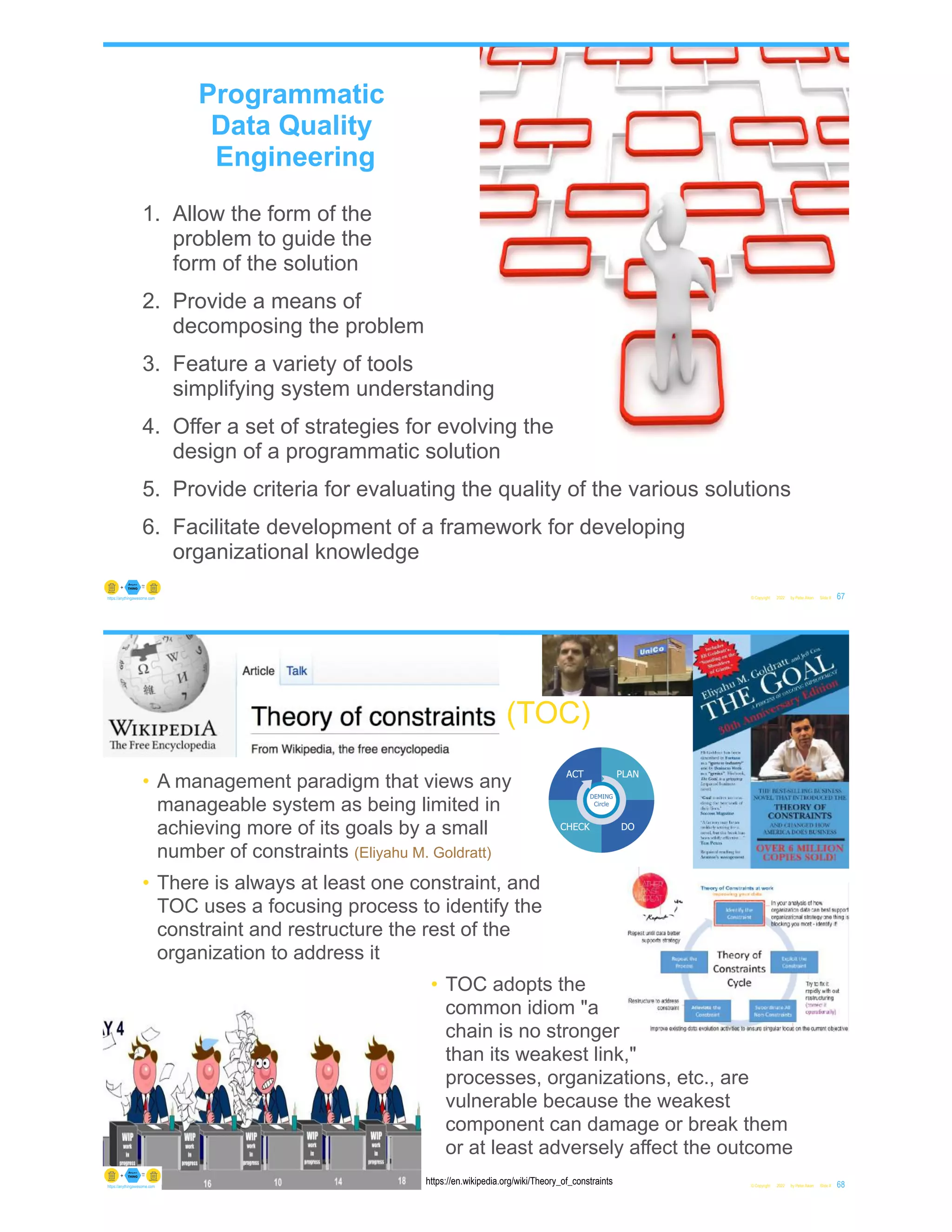 1. Allow the form of the
problem to guide the
form of the solution
2. Provide a means of
decomposing the problem
3. Feature a variety of tools
simplifying system understanding
4. Offer a set of strategies for evolving the
design of a programmatic solution
5. Provide criteria for evaluating the quality of the various solutions
6. Facilitate development of a framework for developing
organizational knowledge
© Copyright 2022 by Peter Aiken Slide # 67
https://anythingawesome.com
Programmatic
Data Quality
Engineering
© Copyright 2022 by Peter Aiken Slide # 68
https://anythingawesome.com
https://en.wikipedia.org/wiki/Theory_of_constraints
(TOC)
• A management paradigm that views any
manageable system as being limited in
achieving more of its goals by a small
number of constraints (Eliyahu M. Goldratt)
• There is always at least one constraint, and
TOC uses a focusing process to identify the
constraint and restructure the rest of the
organization to address it
• TOC adopts the
common idiom "a
chain is no stronger
than its weakest link,"
processes, organizations, etc., are
vulnerable because the weakest
component can damage or break them
or at least adversely affect the outcome
 