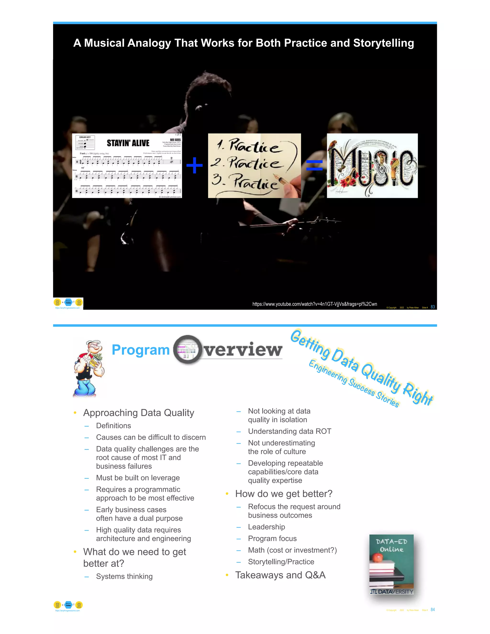A Musical Analogy That Works for Both Practice and Storytelling
© Copyright 2022 by Peter Aiken Slide # 83
https://anythingawesome.com
+ =
https://www.youtube.com/watch?v=4n1GT-VjjVs&frags=pl%2Cwn
© Copyright 2022 by Peter Aiken Slide # 84
https://anythingawesome.com
Getting Data Quality Right
Engineering Success Stories
Program
• Approaching Data Quality
– Definitions
– Causes can be difficult to discern
– Data quality challenges are the
root cause of most IT and
business failures
– Must be built on leverage
– Requires a programmatic
approach to be most effective
– Early business cases
often have a dual purpose
– High quality data requires
architecture and engineering
• What do we need to get
better at?
– Systems thinking
– Not looking at data
quality in isolation
– Understanding data ROT
– Not underestimating
the role of culture
– Developing repeatable
capabilities/core data
quality expertise
• How do we get better?
– Refocus the request around
business outcomes
– Leadership
– Program focus
– Math (cost or investment?)
– Storytelling/Practice
• Takeaways and Q&A
 
