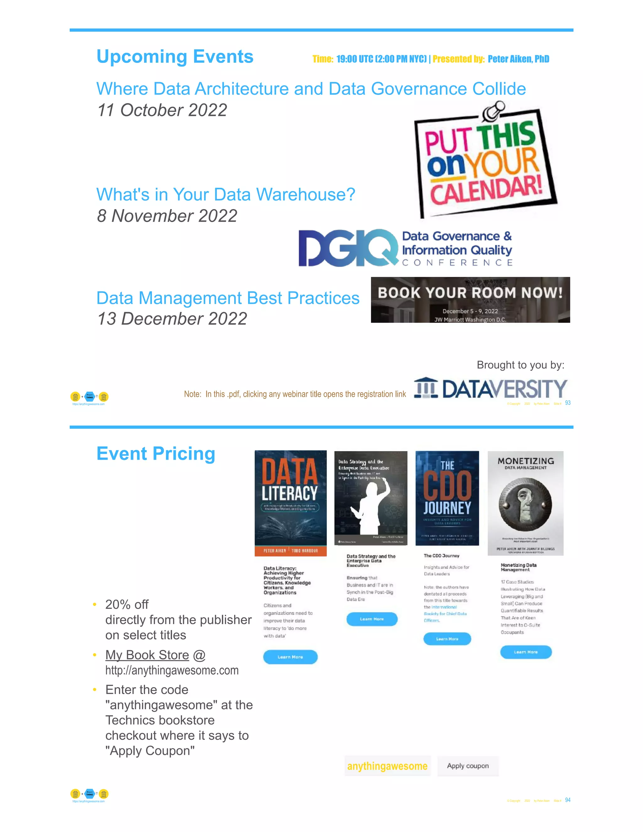 Upcoming Events
Where Data Architecture and Data Governance Collide
11 October 2022
What's in Your Data Warehouse?
8 November 2022
Data Management Best Practices
13 December 2022
© Copyright 2022 by Peter Aiken Slide # 93
https://anythingawesome.com
Brought to you by:
Time: 19:00 UTC (2:00 PM NYC) | Presented by: Peter Aiken, PhD
Note: In this .pdf, clicking any webinar title opens the registration link
Event Pricing
© Copyright 2022 by Peter Aiken Slide # 94
https://anythingawesome.com
• 20% off
directly from the publisher
on select titles
• My Book Store @
http://anythingawesome.com
• Enter the code
"anythingawesome" at the
Technics bookstore
checkout where it says to
"Apply Coupon"
anythingawesome
 