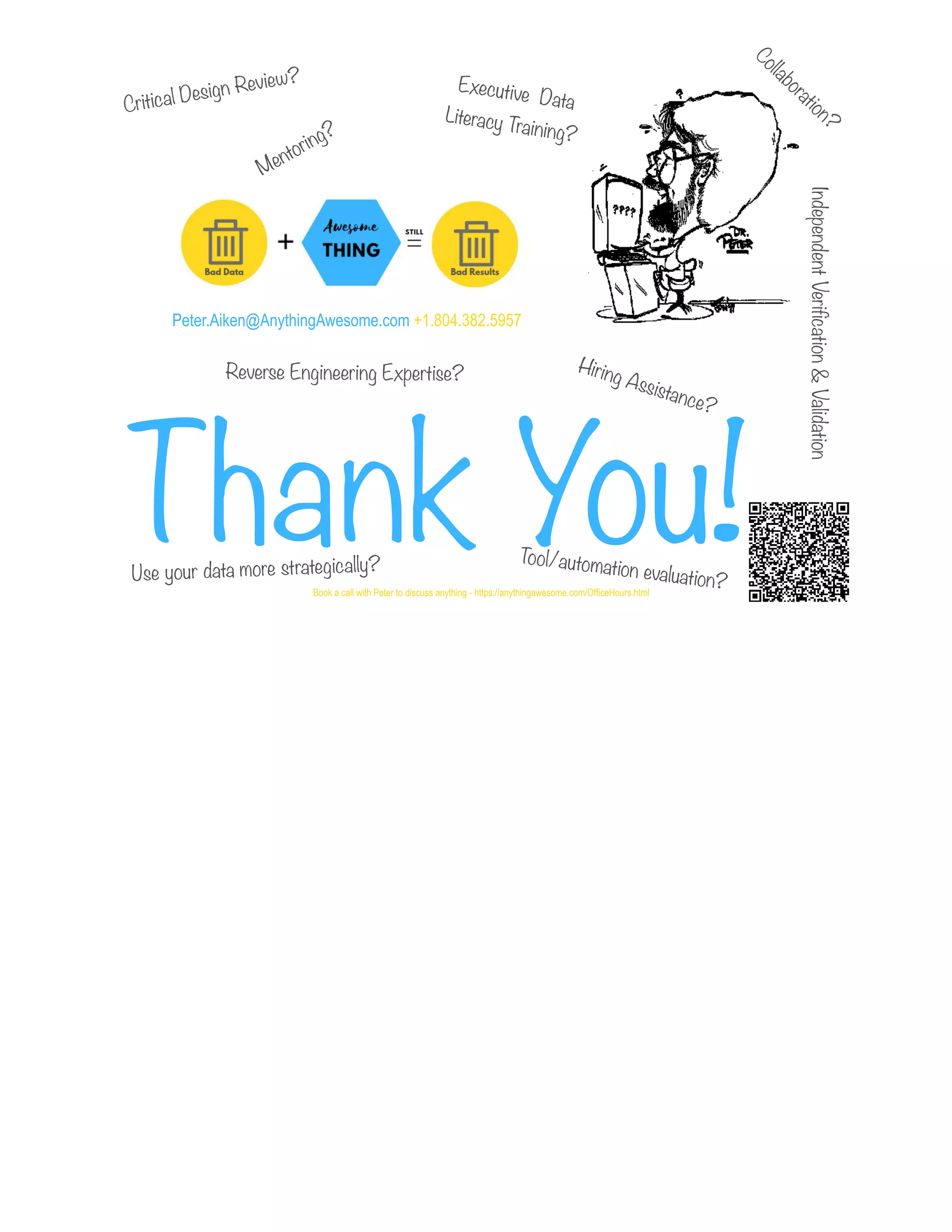 Peter.Aiken@AnythingAwesome.com +1.804.382.5957
Thank You!© Copyright 2022 by Peter Aiken Slide # 95
Book a call with Peter to discuss anything - https://anythingawesome.com/OfficeHours.html
Critical Design Review?
Hiring Assistance?
Reverse Engineering Expertise?
Executive Data
Literacy Training?
Mentoring?
Tool/automation evaluation?
Use your data more strategically?
Independent
Verification
&
Validation
Collaboration?
 