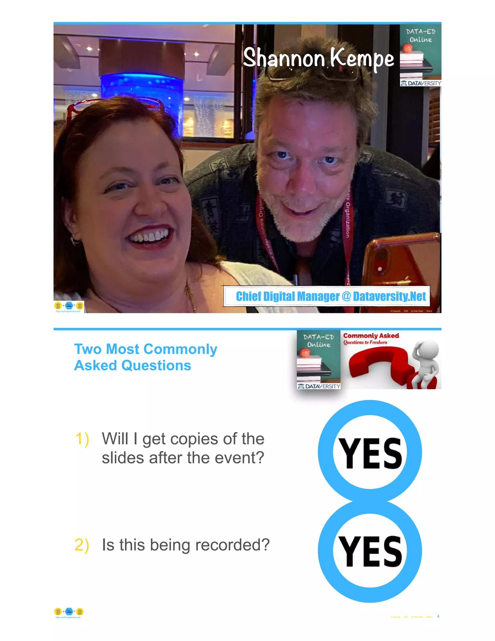 Chief Digital Manager @ Dataversity.Net
© Copyright 2022 by Peter Aiken Slide # 3
https://anythingawesome.com
Shannon Kempe
Two Most Commonly
Asked Questions
© Copyright 2022 by Peter Aiken Slide # 4
https://anythingawesome.com
1) Will I get copies of the
slides after the event?
2) Is this being recorded?
 
