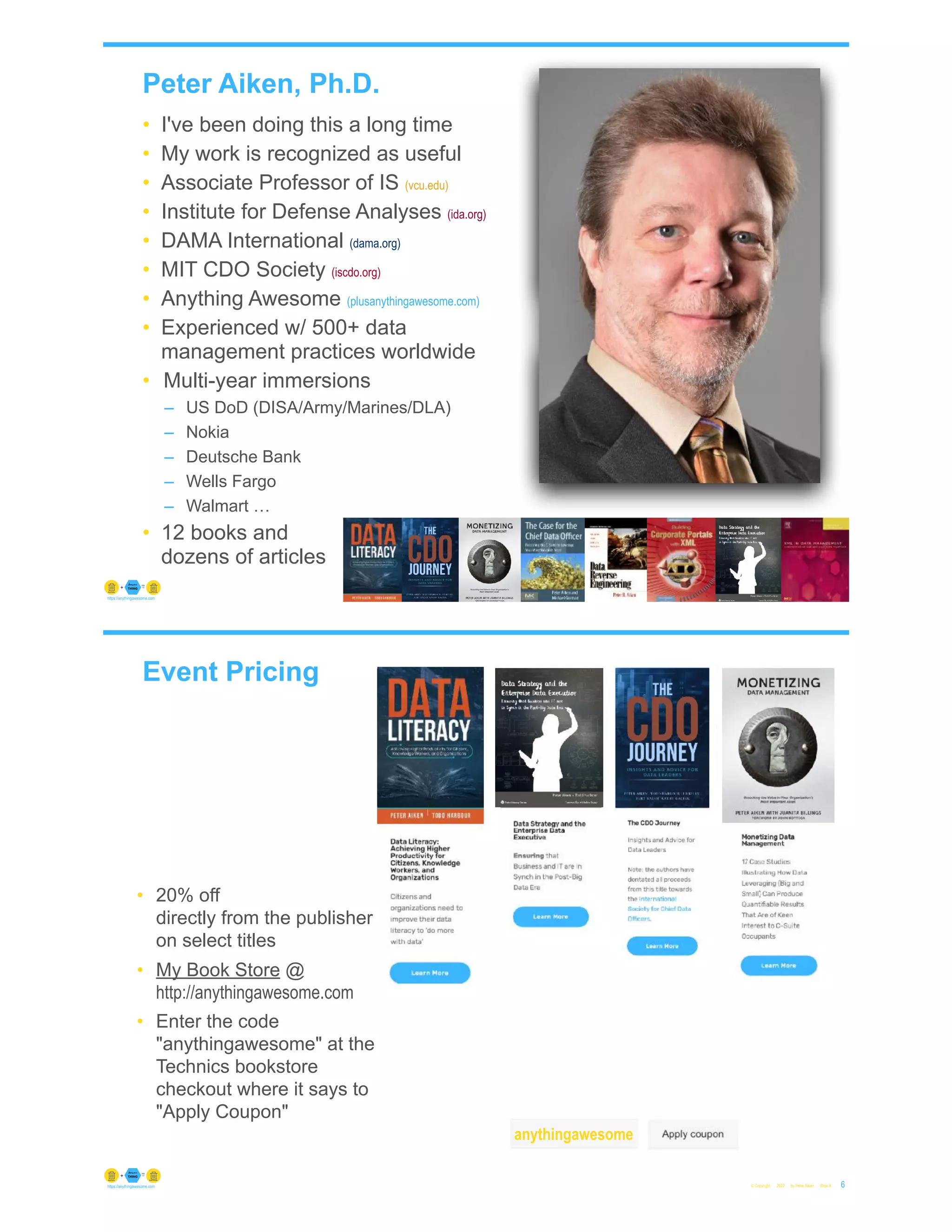 Peter Aiken, Ph.D.
• I've been doing this a long time
• My work is recognized as useful
• Associate Professor of IS (vcu.edu)
• Institute for Defense Analyses (ida.org)
• DAMA International (dama.org)
• MIT CDO Society (iscdo.org)
• Anything Awesome (plusanythingawesome.com)
• Experienced w/ 500+ data
management practices worldwide
• Multi-year immersions
– US DoD (DISA/Army/Marines/DLA)
– Nokia
– Deutsche Bank
– Wells Fargo
– Walmart …
• 12 books and
dozens of articles
© Copyright 2022 by Peter Aiken Slide # 5
https://anythingawesome.com
+
• DAMA International President 2009-2013/2018/2020
• DAMA International Achievement Award 2001
(with Dr. E. F. "Ted" Codd
• DAMA International Community Award 2005
Event Pricing
© Copyright 2022 by Peter Aiken Slide # 6
https://anythingawesome.com
• 20% off
directly from the publisher
on select titles
• My Book Store @
http://anythingawesome.com
• Enter the code
"anythingawesome" at the
Technics bookstore
checkout where it says to
"Apply Coupon"
anythingawesome
 