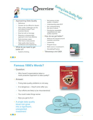 © Copyright 2022 by Peter Aiken Slide #
https://anythingawesome.com 9
Getting Data Quality Right
Engineering Success Stories
Program
• Approaching Data Quality
– Definitions
– Causes can be difficult to discern
– Data quality challenges are the
root cause of most IT and
business failures
– Must be built on leverage
– Requires a programmatic
approach to be most effective
– Early business cases
often have a dual purpose
– High quality data requires
architecture and engineering
• What do we need to get
better at?
– Systems thinking
– Not looking at data
quality in isolation
– Understanding data ROT
– Not underestimating
the role of culture
– Developing repeatable
capabilities/core data
quality expertise
• How do we get better?
– Refocus the request around
business outcomes
– Leadership
– Program focus
– Math (cost or investment?)
– Storytelling/Practice
• Takeaways and Q&A
Famous 1990's Words?
• Question:
– Why haven't organizations taken a
more proactive approach to data quality?
• Answer:
– Fixing data quality problems is not easy
– It is dangerous -- they'll come after you
– Your efforts are likely to be misunderstood
– You could make things worse
– Now you get to fix it
• A single data quality
issue can grow
into a significant,
unexpected
investment
© Copyright 2022 by Peter Aiken Slide # 10
https://anythingawesome.com
 