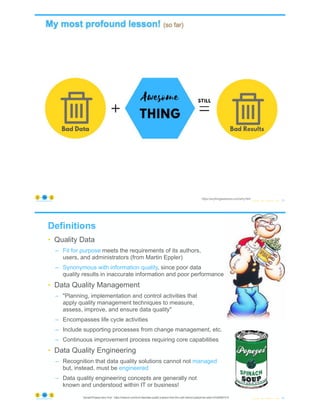 © Copyright 2022 by Peter Aiken Slide # 13
https://anythingawesome.com
https://anythingawesome.com/why.html
+
Definitions
• Quality Data
– Fit for purpose meets the requirements of its authors,
users, and administrators (from Martin Eppler)
– Synonymous with information quality, since poor data
quality results in inaccurate information and poor performance
• Data Quality Management
– "Planning, implementation and control activities that
apply quality management techniques to measure,
assess, improve, and ensure data quality"
– Encompasses life cycle activities
– Include supporting processes from change management, etc.
– Continuous improvement process requiring core capabilities
• Data Quality Engineering
– Recognition that data quality solutions cannot not managed
but, instead, must be engineered
– Data quality engineering concepts are generally not
known and understood within IT or business!
© Copyright 2022 by Peter Aiken Slide # 14
https://anythingawesome.com Spinach/Popeye story from: https://medium.com/hurb-labs/data-quality-a-lesson-from-the-myth-behind-popeye-the-sailor-a7bd50b61510
 