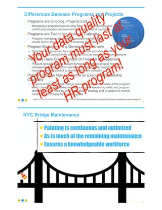 Differences Between Programs and Projects
• Programs are Ongoing, Projects End
– Managing a program involves long term strategic planning and
continuous process improvement is not required of a project
• Programs are Tied to the Financial Calendar
– Program managers are often responsible for delivering
results tied to the organization's financial calendar
• Program Management is Governance Intensive
– Programs are governed by a senior board that provides direction,
oversight, and control while projects tend to be less governance-intensive
• Programs Have Greater Scope of Financial Management
– Projects typically have a straight-forward budget and project financial
management is focused on spending to budget while program planning,
management and control is significantly more complex
• Program Change Management is an Executive Leadership
Capability
– Projects employ a formal change management process while at the program
level, change management requires executive leadership skills and program
change is driven more by an organization's strategy and is subject to market
conditions and changing business goals
© Copyright 2022 by Peter Aiken Slide #
Adapted from http://top.idownloadnew.com/program_vs_project/ and http://management.simplicable.com/management/new/program-management-vs-project-management
43
https://anythingawesome.com
Your data quality
program must last at
least as long as your
HR program!
© Copyright 2022 by Peter Aiken Slide # 44
https://anythingawesome.com
NYC Bridge Maintenance
•Painting is continuous and optimized
•As is much of the remaining maintenance
•Ensures a knowledgeable workforce
 