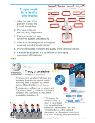 1. Allow the form of the
problem to guide the
form of the solution
2. Provide a means of
decomposing the problem
3. Feature a variety of tools
simplifying system understanding
4. Offer a set of strategies for evolving the
design of a programmatic solution
5. Provide criteria for evaluating the quality of the various solutions
6. Facilitate development of a framework for developing
organizational knowledge
© Copyright 2022 by Peter Aiken Slide # 67
https://anythingawesome.com
Programmatic
Data Quality
Engineering
© Copyright 2022 by Peter Aiken Slide # 68
https://anythingawesome.com
https://en.wikipedia.org/wiki/Theory_of_constraints
(TOC)
• A management paradigm that views any
manageable system as being limited in
achieving more of its goals by a small
number of constraints (Eliyahu M. Goldratt)
• There is always at least one constraint, and
TOC uses a focusing process to identify the
constraint and restructure the rest of the
organization to address it
• TOC adopts the
common idiom "a
chain is no stronger
than its weakest link,"
processes, organizations, etc., are
vulnerable because the weakest
component can damage or break them
or at least adversely affect the outcome
 