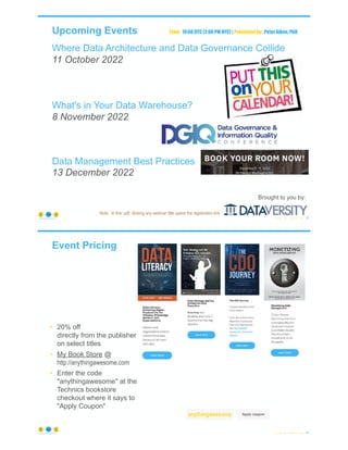 Upcoming Events
Where Data Architecture and Data Governance Collide
11 October 2022
What's in Your Data Warehouse?
8 November 2022
Data Management Best Practices
13 December 2022
© Copyright 2022 by Peter Aiken Slide # 93
https://anythingawesome.com
Brought to you by:
Time: 19:00 UTC (2:00 PM NYC) | Presented by: Peter Aiken, PhD
Note: In this .pdf, clicking any webinar title opens the registration link
Event Pricing
© Copyright 2022 by Peter Aiken Slide # 94
https://anythingawesome.com
• 20% off
directly from the publisher
on select titles
• My Book Store @
http://anythingawesome.com
• Enter the code
"anythingawesome" at the
Technics bookstore
checkout where it says to
"Apply Coupon"
anythingawesome
 