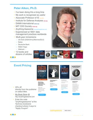 Peter Aiken, Ph.D.
• I've been doing this a long time
• My work is recognized as useful
• Associate Professor of IS (vcu.edu)
• Institute for Defense Analyses (ida.org)
• DAMA International (dama.org)
• MIT CDO Society (iscdo.org)
• Anything Awesome (plusanythingawesome.com)
• Experienced w/ 500+ data
management practices worldwide
• Multi-year immersions
– US DoD (DISA/Army/Marines/DLA)
– Nokia
– Deutsche Bank
– Wells Fargo
– Walmart …
• 12 books and
dozens of articles
© Copyright 2022 by Peter Aiken Slide # 5
https://anythingawesome.com
+
• DAMA International President 2009-2013/2018/2020
• DAMA International Achievement Award 2001
(with Dr. E. F. "Ted" Codd
• DAMA International Community Award 2005
Event Pricing
© Copyright 2022 by Peter Aiken Slide # 6
https://anythingawesome.com
• 20% off
directly from the publisher
on select titles
• My Book Store @
http://anythingawesome.com
• Enter the code
"anythingawesome" at the
Technics bookstore
checkout where it says to
"Apply Coupon"
anythingawesome
 