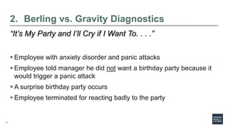 11
2. Berling vs. Gravity Diagnostics
“It’s My Party and I’ll Cry if I Want To. . . .”
 Employee with anxiety disorder and panic attacks
 Employee told manager he did not want a birthday party because it
would trigger a panic attack
 A surprise birthday party occurs
 Employee terminated for reacting badly to the party
 