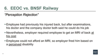 15
6. EEOC vs. BNSF Railway
“Perception Rejection”
 Employee had previously his injured back, but after examinations,
his doctor and the company doctor both said he could do his job
 Nevertheless, employer required employee to get an MRI of back at
his cost
 Employee could not afford an MRI, so employer fired him based on
a perceived disability
 