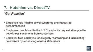 16
7. Hutchins vs. DirectTV
“Gut Reaction”
 Employee had irritable bowel syndrome and requested
accommodation
 Employee complained to the IHRC, and at its request attempted to
get witness statements from co-workers
 Employer fired employee for allegedly “harassing and intimidating”
co-workers by requesting witness statements
 