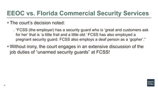 20
EEOC vs. Florida Commercial Security Services
 The court’s decision noted:
o “FCSS (the employer) has a security guard who is ‘great and customers ask
for her’ that is ‘a little frail and a little old.’ FCSS has also employed a
pregnant security guard. FCSS also employs a deaf person as a ‘gopher’.”
 Without irony, the court engages in an extensive discussion of the
job duties of “unarmed security guards” at FCSS!
 