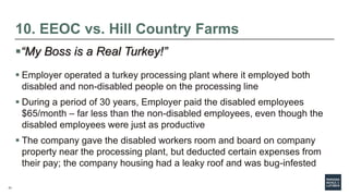 21
10. EEOC vs. Hill Country Farms
“My Boss is a Real Turkey!”
 Employer operated a turkey processing plant where it employed both
disabled and non-disabled people on the processing line
 During a period of 30 years, Employer paid the disabled employees
$65/month – far less than the non-disabled employees, even though the
disabled employees were just as productive
 The company gave the disabled workers room and board on company
property near the processing plant, but deducted certain expenses from
their pay; the company housing had a leaky roof and was bug-infested
 