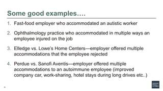 23
Some good examples….
1. Fast-food employer who accommodated an autistic worker
2. Ophthalmology practice who accommodated in multiple ways an
employee injured on the job
3. Elledge vs. Lowe’s Home Centers—employer offered multiple
accommodations that the employee rejected
4. Perdue vs. Sanofi Aventis—employer offered multiple
accommodations to an autoimmune employee (improved
company car, work-sharing, hotel stays during long drives etc..)
 