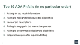 7
Top 10 ADA Pitfalls (in no particular order)
1. Asking for too much information
2. Failing to recognize/acknowledge disabilities
3. Lack of job descriptions
4. Failing to engage in the interactive process
5. Failing to accommodate legitimate disabilities
6. Inappropriate pre-offer inquiries/testing
 