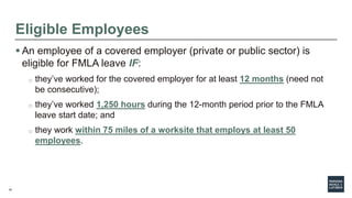 10
Eligible Employees
 An employee of a covered employer (private or public sector) is
eligible for FMLA leave IF:
o they’ve worked for the covered employer for at least 12 months (need not
be consecutive);
o they’ve worked 1,250 hours during the 12-month period prior to the FMLA
leave start date; and
o they work within 75 miles of a worksite that employs at least 50
employees.
 