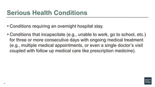 12
Serious Health Conditions
 Conditions requiring an overnight hospital stay.
 Conditions that incapacitate (e.g., unable to work, go to school, etc.)
for three or more consecutive days with ongoing medical treatment
(e.g., multiple medical appointments, or even a single doctor’s visit
coupled with follow up medical care like prescription medicine).
 