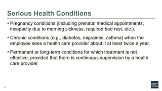13
Serious Health Conditions
 Pregnancy conditions (including prenatal medical appointments,
incapacity due to morning sickness, required bed rest, etc.).
 Chronic conditions (e.g., diabetes, migraines, asthma) when the
employee sees a health care provider about it at least twice a year.
 Permanent or long-term conditions for which treatment is not
effective, provided that there is continuous supervision by a health
care provider.
 