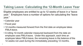 15
Taking Leave: Calculating the 12-Month Leave Year
Eligible employees are entitled to up to 12 weeks of leave in a “leave
year.” Employers have a number of options for calculating the “leave
year.”
 Calendar year
 Fiscal year
 12 months measured forward from the first date an employee takes
FMLA leave.
 A rolling 12-month calendar measured backward from the date an
employee uses FMLA leave. Under this approach, each time an
employee takes FMLA leave, the remaining leave is the balance of the
12 weeks not used during the immediately preceding 12 months.
 