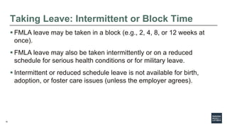 16
Taking Leave: Intermittent or Block Time
 FMLA leave may be taken in a block (e.g., 2, 4, 8, or 12 weeks at
once).
 FMLA leave may also be taken intermittently or on a reduced
schedule for serious health conditions or for military leave.
 Intermittent or reduced schedule leave is not available for birth,
adoption, or foster care issues (unless the employer agrees).
 