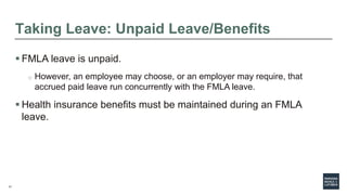17
Taking Leave: Unpaid Leave/Benefits
 FMLA leave is unpaid.
o However, an employee may choose, or an employer may require, that
accrued paid leave run concurrently with the FMLA leave.
 Health insurance benefits must be maintained during an FMLA
leave.
 