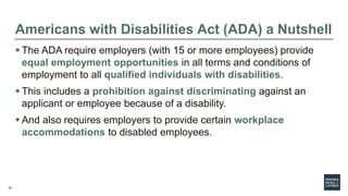 20
Americans with Disabilities Act (ADA) a Nutshell
 The ADA require employers (with 15 or more employees) provide
equal employment opportunities in all terms and conditions of
employment to all qualified individuals with disabilities.
 This includes a prohibition against discriminating against an
applicant or employee because of a disability.
 And also requires employers to provide certain workplace
accommodations to disabled employees.
 
